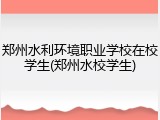 郑州水利环境职业学校在校学生(郑州水校学生)