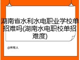 湖南省水利水电职业学校单招难吗(湖南水电职校单招难度)