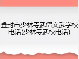 登封市少林寺武僧文武学校电话(少林寺武校电话)