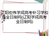 辽阳宏伟学成高考补习学校是全日制吗(辽阳学成高考全日制吗)