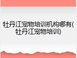 牡丹江宠物培训机构哪有(牡丹江宠物培训)