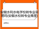 安徽水利水电学校转专业容易吗(安徽水校转专业难度)