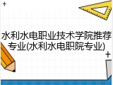 水利水电职业技术学院推荐专业(水利水电职院专业)