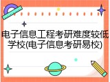 电子信息工程考研难度较低学校(电子信息考研易校)