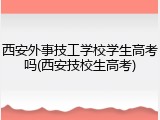 西安外事技工学校学生高考吗(西安技校生高考)