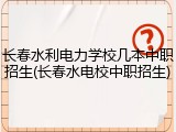 长春水利电力学校几本中职招生(长春水电校中职招生)