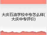 大庆石油学校中专怎么样(大庆中专评价)