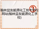 榆林益友能源化工技术学校网站(榆林益友能源化工学校)