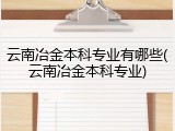 云南冶金本科专业有哪些(云南冶金本科专业)
