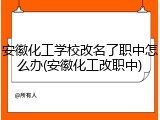 安徽化工学校改名了职中怎么办(安徽化工改职中)