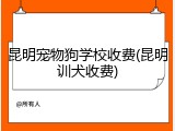 昆明宠物狗学校收费(昆明训犬收费)