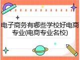 电子商务有哪些学校好电商专业(电商专业名校)