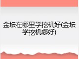 金坛在哪里学挖机好(金坛学挖机哪好)