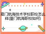 夏门航海技术学校职校怎么样(厦门航海职校如何)