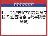 山西冶金技师学院是普高学校吗(山西冶金技师学院普高吗)