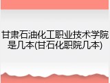 甘肃石油化工职业技术学院是几本(甘石化职院几本)