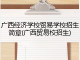 广西经济学校贸易学校招生简章(广西贸易校招生)