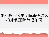 水利职业技术学院单招怎么样(水利职院单招如何)