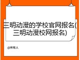 三明动漫的学校官网报名(三明动漫校网报名)