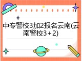 中专警校3加2报名云南(云南警校3+2)
