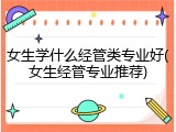 女生学什么经管类专业好(女生经管专业推荐)