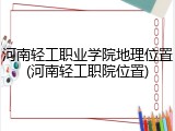 河南轻工职业学院地理位置(河南轻工职院位置)