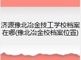 济源豫北冶金技工学校档案在哪(豫北冶金校档案位置)