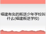 福建有名的叛逆少年学校叫什么(福建叛逆学校)