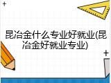 昆冶金什么专业好就业(昆冶金好就业专业)