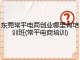 东莞常平电商创业哪里有培训班(常平电商培训)