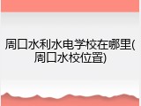 周口水利水电学校在哪里(周口水校位置)