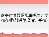 遂宁射洪县正规单招培训学校在哪(射洪单招培训学校)