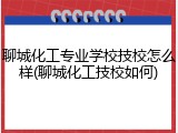 聊城化工专业学校技校怎么样(聊城化工技校如何)