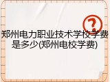 郑州电力职业技术学校学费是多少(郑州电校学费)