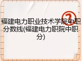 福建电力职业技术学院中职分数线(福建电力职院中职分)