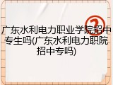 广东水利电力职业学院招中专生吗(广东水利电力职院招中专吗)