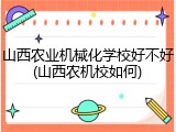 山西农业机械化学校好不好(山西农机校如何)