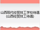 山西现代经贸技工学校待遇(山西经贸技工待遇)