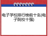 电子学校排行榜前十名(电子院校十强)