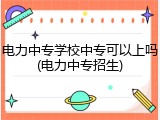 电力中专学校中专可以上吗(电力中专招生)
