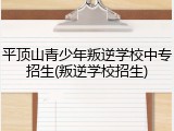 平顶山青少年叛逆学校中专招生(叛逆学校招生)