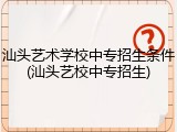 汕头艺术学校中专招生条件(汕头艺校中专招生)