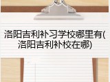 洛阳吉利补习学校哪里有(洛阳吉利补校在哪)