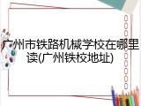 广州市铁路机械学校在哪里读(广州铁校地址)
