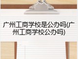 广州工商学校是公办吗(广州工商学校公办吗)