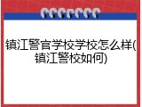 镇江警官学校学校怎么样(镇江警校如何)