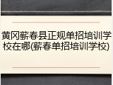 黄冈蕲春县正规单招培训学校在哪(蕲春单招培训学校)