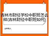 吉林市财经学校中职班怎么样(吉林财经中职班如何)