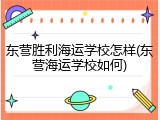 东营胜利海运学校怎样(东营海运学校如何)