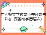 广西警官学校是中专还是专科(广西警校学历层次)